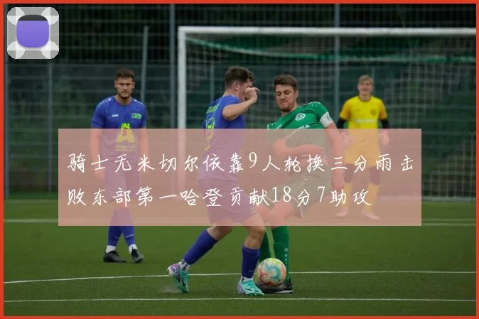 骑士无米切尔依靠9人轮换三分雨击败东部第一哈登贡献18分7助攻