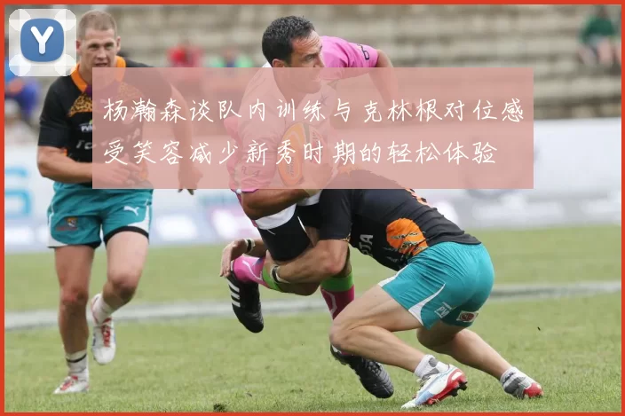杨瀚森谈队内训练与克林根对位感受笑容减少新秀时期的轻松体验