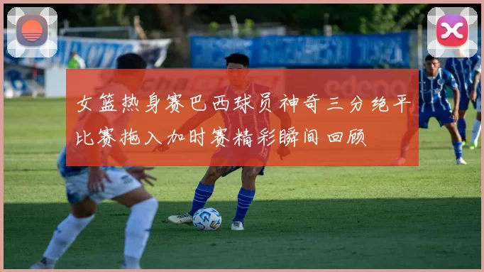 女篮热身赛巴西球员神奇三分绝平比赛拖入加时赛精彩瞬间回顾