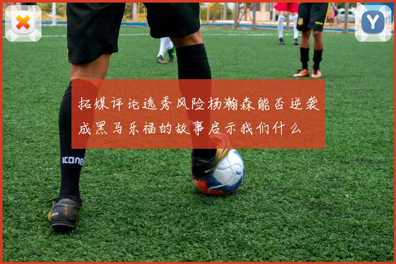 拓媒评论选秀风险杨瀚森能否逆袭成黑马乐福的故事启示我们什么