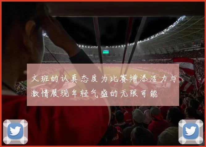 文班的认真态度为比赛增添活力与激情展现年轻气盛的无限可能