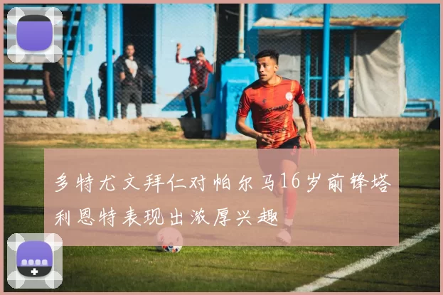 多特尤文拜仁对帕尔马16岁前锋塔利恩特表现出浓厚兴趣