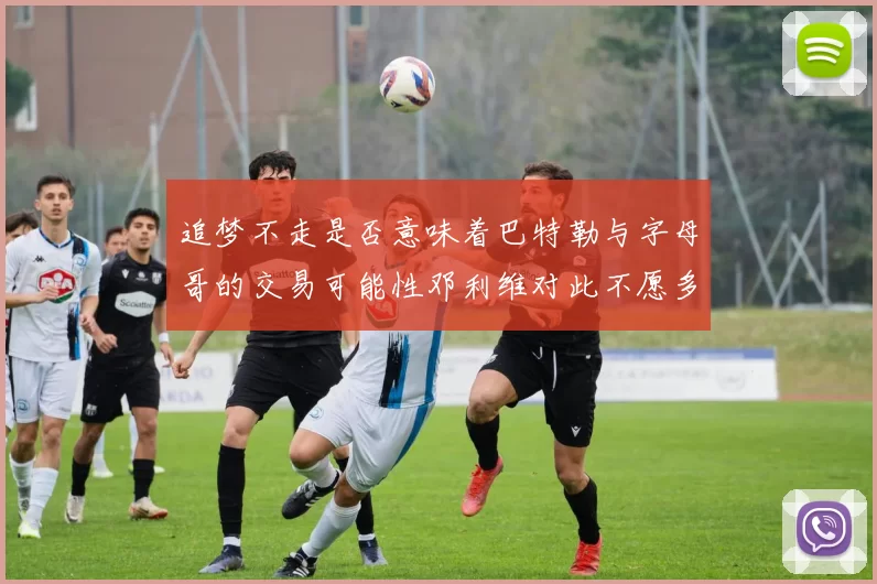 追梦不走是否意味着巴特勒与字母哥的交易可能性邓利维对此不愿多谈