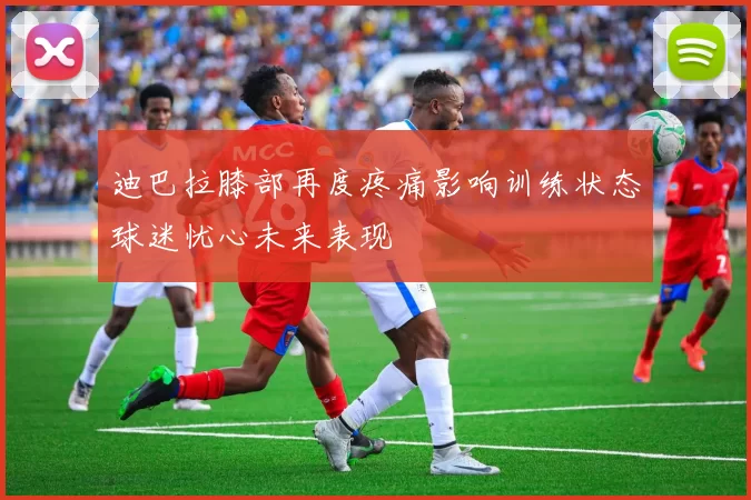 迪巴拉膝部再度疼痛影响训练状态球迷忧心未来表现