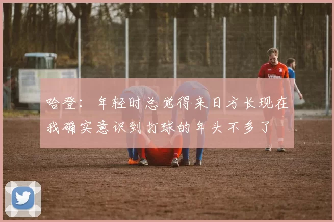 哈登：年轻时总觉得来日方长现在我确实意识到打球的年头不多了