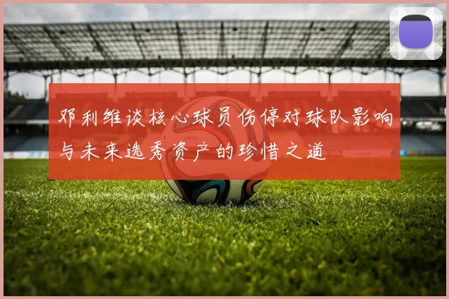 邓利维谈核心球员伤停对球队影响与未来选秀资产的珍惜之道