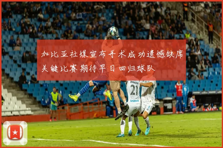 加比亚社媒宣布手术成功遗憾缺席关键比赛期待早日回归球队