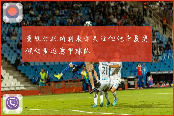 曼联对托纳利表示关注但他今夏更倾向重返意甲球队