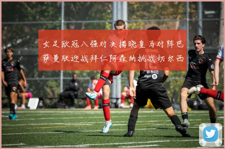 女足欧冠八强对决揭晓皇马对阵巴萨曼联迎战拜仁阿森纳挑战切尔西