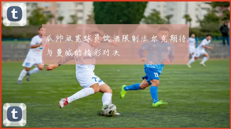 瓜帅放宽球员饮酒限制法尔克期待与曼城的精彩对决