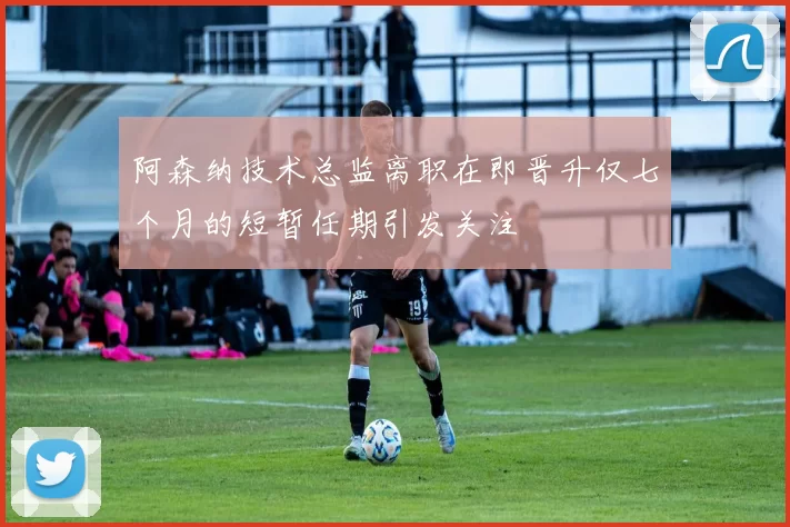 阿森纳技术总监离职在即晋升仅七个月的短暂任期引发关注