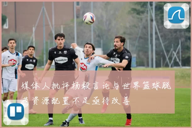 媒体人批评杨毅言论与世界篮球脱节资源配置不足亟待改善