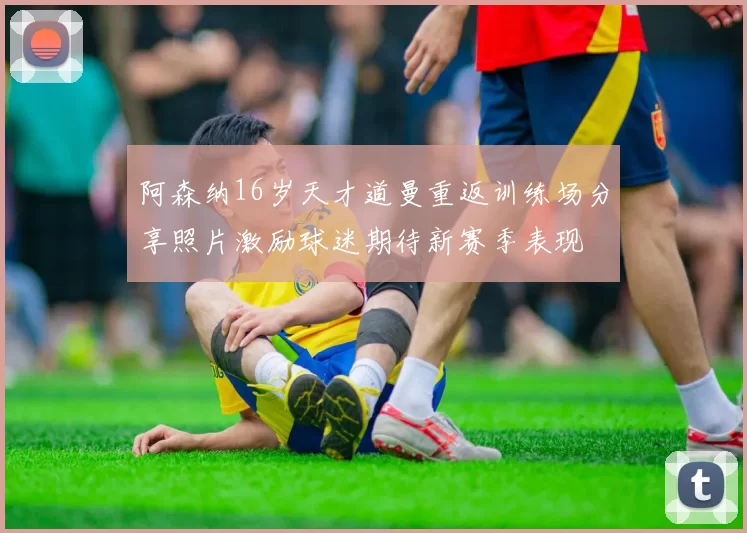 阿森纳16岁天才道曼重返训练场分享照片激励球迷期待新赛季表现
