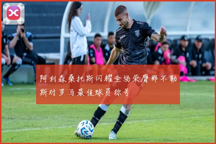 阿利森桑托斯闪耀全场荣膺那不勒斯对罗马最佳球员称号