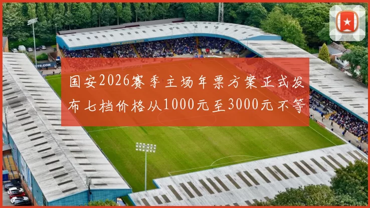国安2026赛季主场年票方案正式发布七档价格从1000元至3000元不等