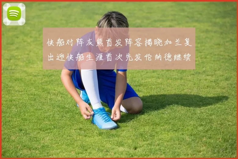 快船对阵灰熊首发阵容揭晓加兰复出迎快船生涯首次先发伦纳德继续出战