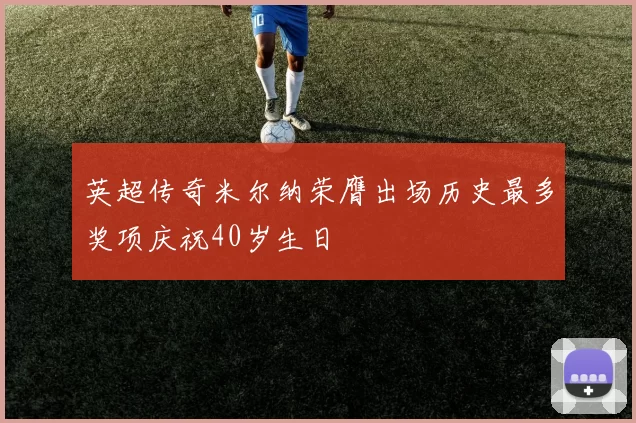 英超传奇米尔纳荣膺出场历史最多奖项庆祝40岁生日