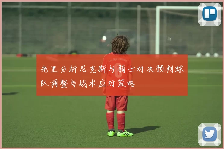 老里分析尼克斯与骑士对决预判球队调整与战术应对策略