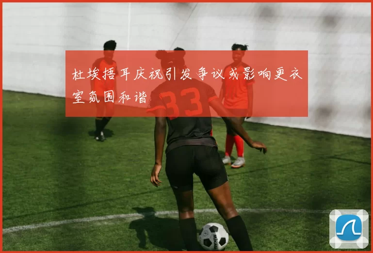 杜埃捂耳庆祝引发争议或影响更衣室氛围和谐