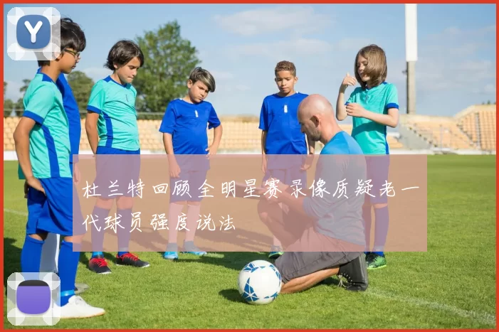 杜兰特回顾全明星赛录像质疑老一代球员强度说法