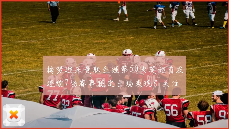 梅努迎来曼联生涯第50次英超首发连续7场赛事稳定出场表现引关注