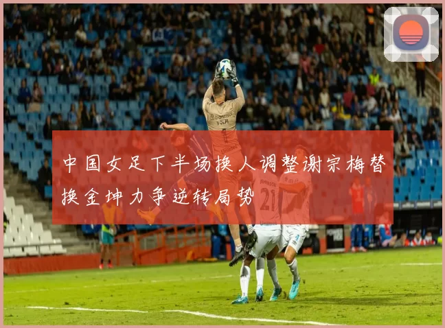 中国女足下半场换人调整谢宗梅替换金坤力争逆转局势